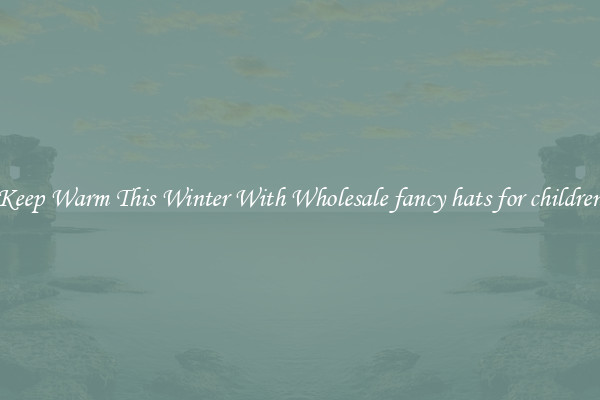 Keep Warm This Winter With Wholesale fancy hats for children