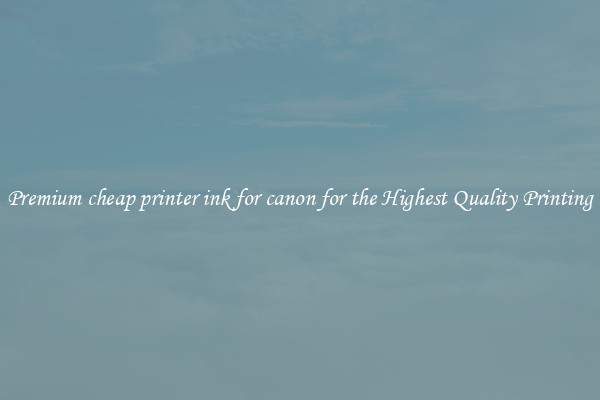 Premium cheap printer ink for canon for the Highest Quality Printing