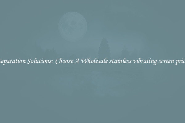 Separation Solutions: Choose A Wholesale stainless vibrating screen price