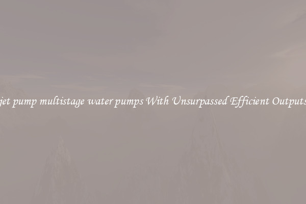 jet pump multistage water pumps With Unsurpassed Efficient Outputs
