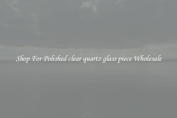 Shop For Polished clear quartz glass piece Wholesale