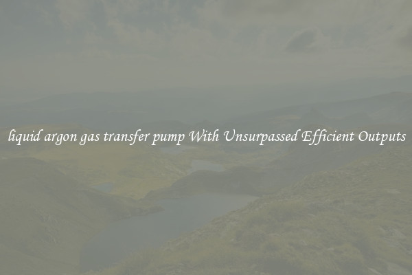 liquid argon gas transfer pump With Unsurpassed Efficient Outputs